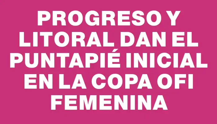 Progreso y Litoral dan el puntapié inicial en la Copa Ofi femenina