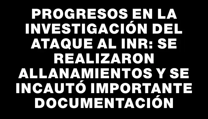 Progresos en la investigación del ataque al Inr: se realizaron allanamientos y se incautó importante documentación