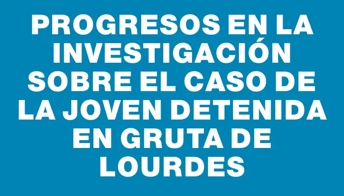 Progresos en la investigación sobre el caso de la joven detenida en Gruta de Lourdes