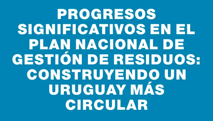 Progresos significativos en el Plan Nacional de Gestión de Residuos: construyendo un Uruguay más circular
