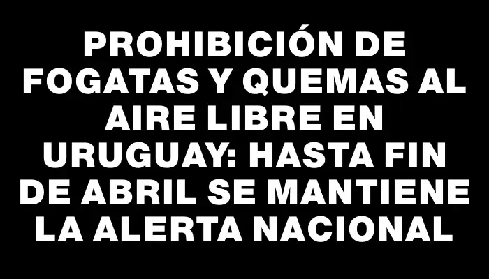 Prohibición de fogatas y quemas al aire libre en Uruguay: hasta fin de abril se mantiene la alerta nacional