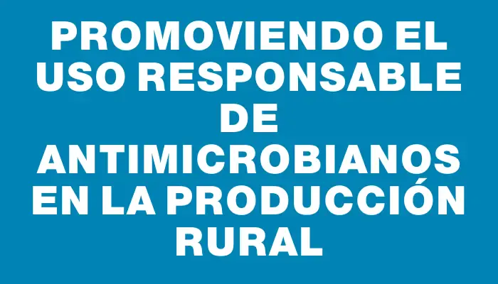 Promoviendo el uso responsable de antimicrobianos en la producción rural