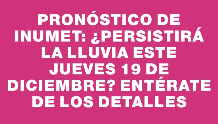 Pronóstico de Inumet: ¿Persistirá la lluvia este jueves 19 de diciembre? Entérate de los detalles