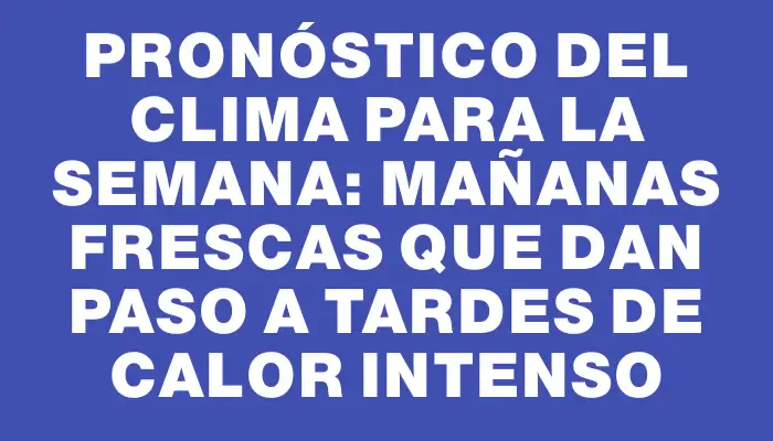 Pronóstico del clima para la semana: mañanas frescas que dan paso a tardes de calor intenso