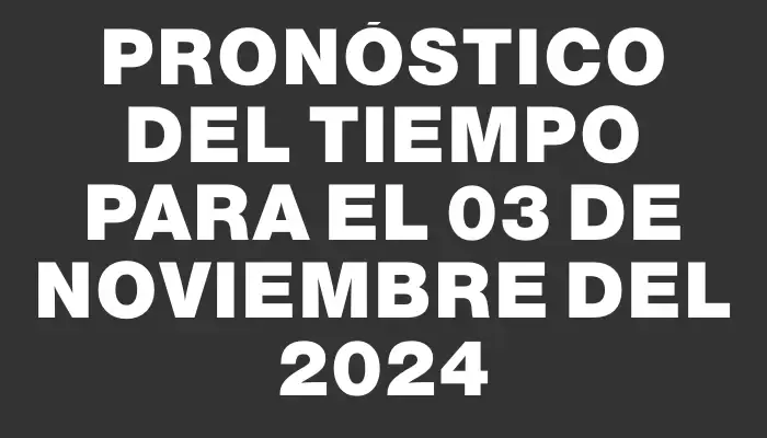 Pronóstico del tiempo para el 03 de noviembre del 2024