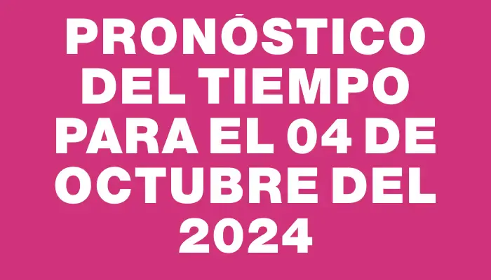 Pronóstico del tiempo para el 04 de octubre del 2024