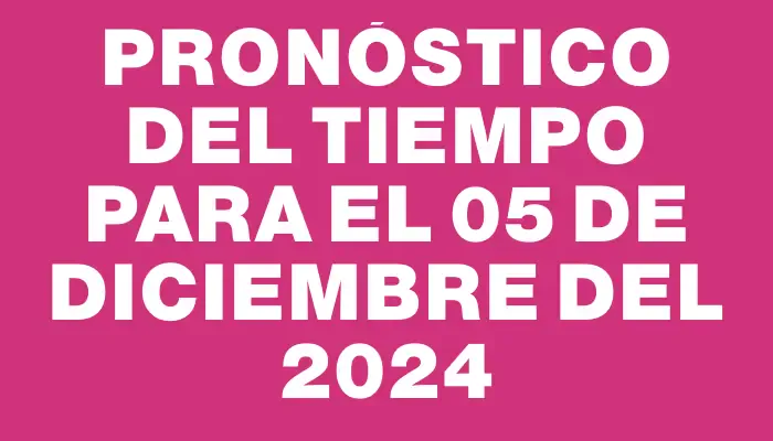 Pronóstico del tiempo para el 05 de diciembre del 2024