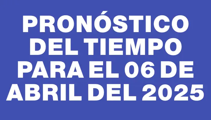 Pronóstico del tiempo para el 06 de abril del 2025
