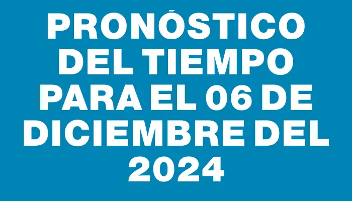 Pronóstico del tiempo para el 06 de diciembre del 2024