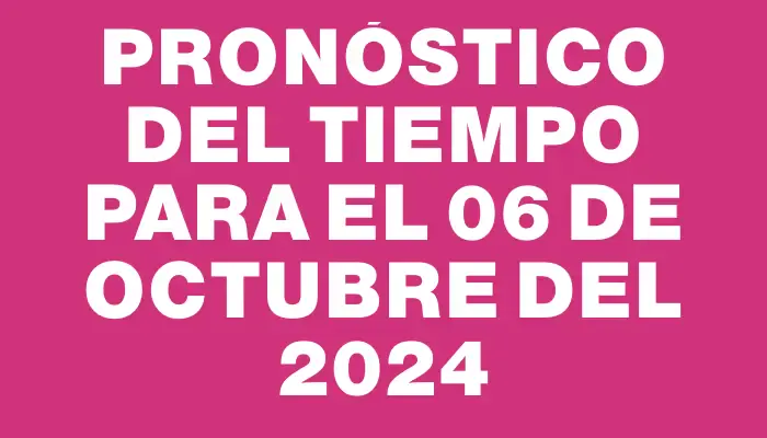 Pronóstico del tiempo para el 06 de octubre del 2024