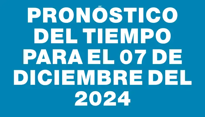 Pronóstico del tiempo para el 07 de diciembre del 2024