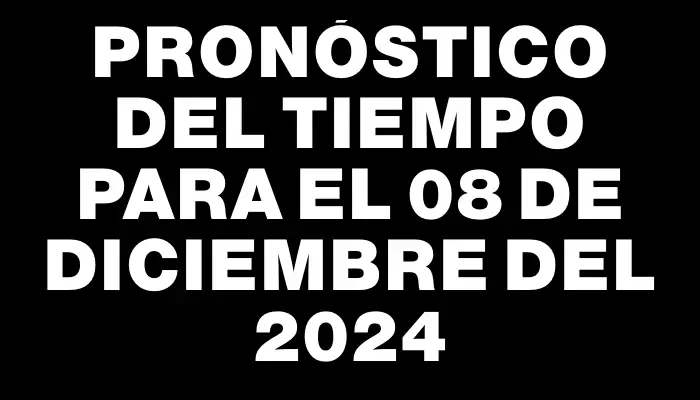 Pronóstico del tiempo para el 08 de diciembre del 2024