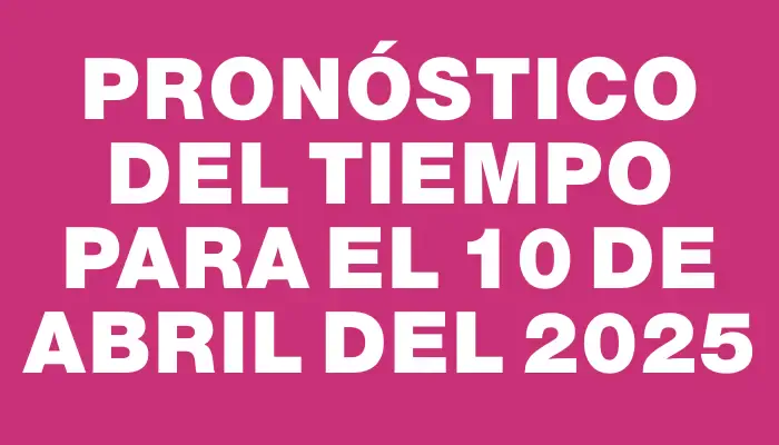 Pronóstico del tiempo para el 10 de abril del 2025