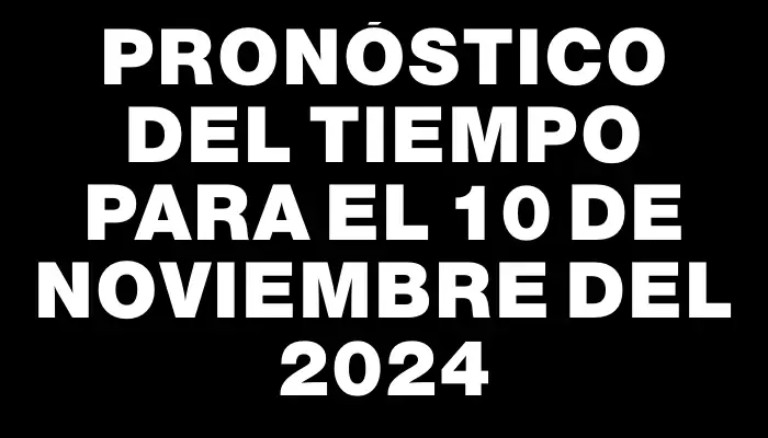 Pronóstico del tiempo para el 10 de noviembre del 2024