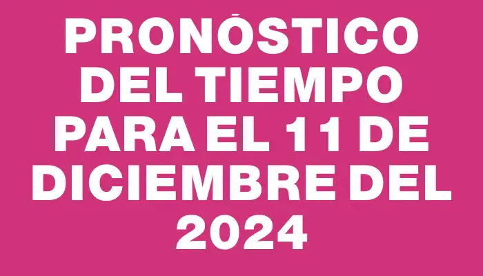 Pronóstico del tiempo para el 11 de diciembre del 2024