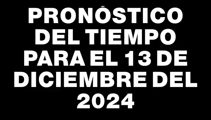 Pronóstico del tiempo para el 13 de diciembre del 2024