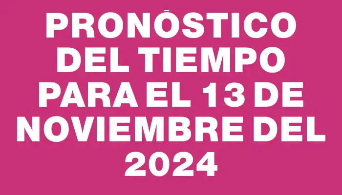 Pronóstico del tiempo para el 13 de noviembre del 2024