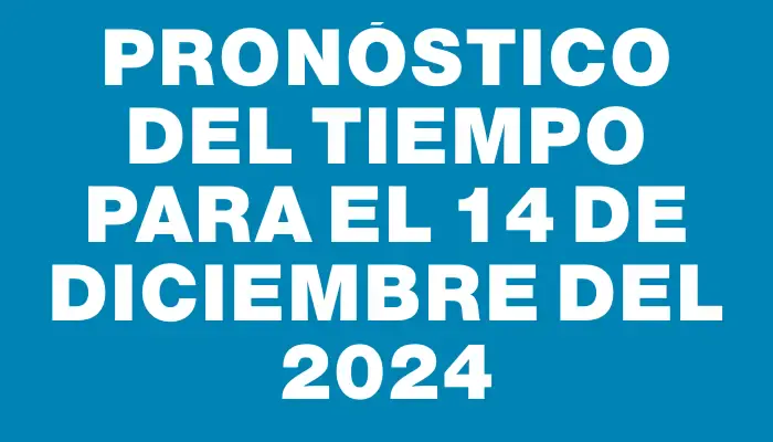 Pronóstico del tiempo para el 14 de diciembre del 2024