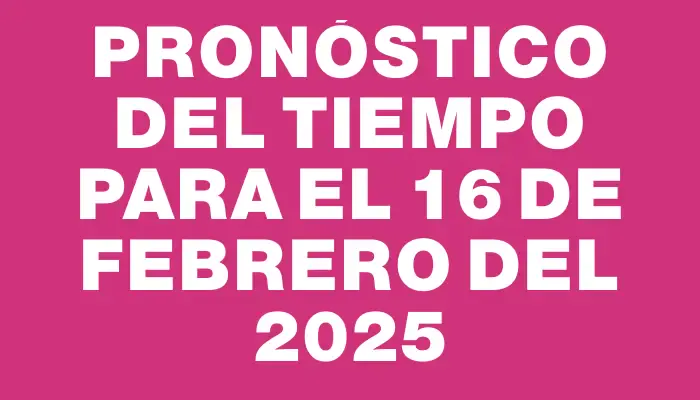 Pronóstico del tiempo para el 16 de febrero del 2025