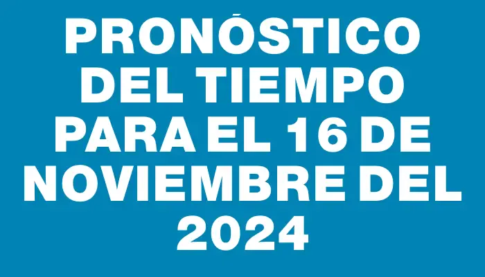 Pronóstico del tiempo para el 16 de noviembre del 2024