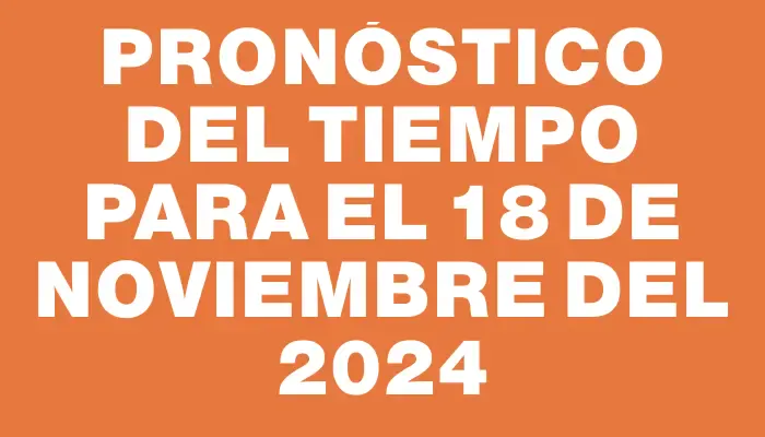 Pronóstico del tiempo para el 18 de noviembre del 2024