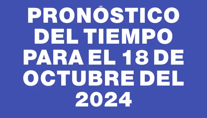 Pronóstico del tiempo para el 18 de octubre del 2024