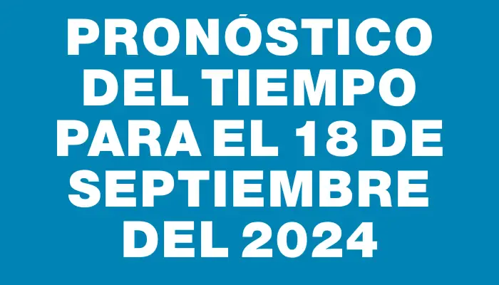 Pronóstico del tiempo para el 18 de septiembre del 2024