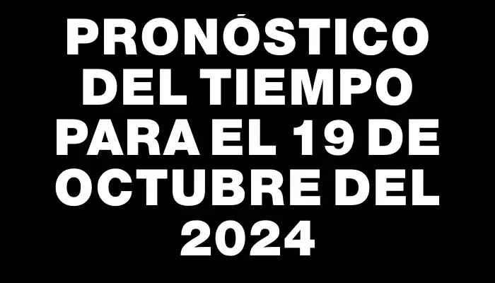 Pronóstico del tiempo para el 19 de octubre del 2024