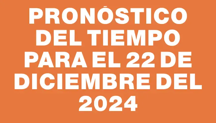 Pronóstico del tiempo para el 22 de diciembre del 2024