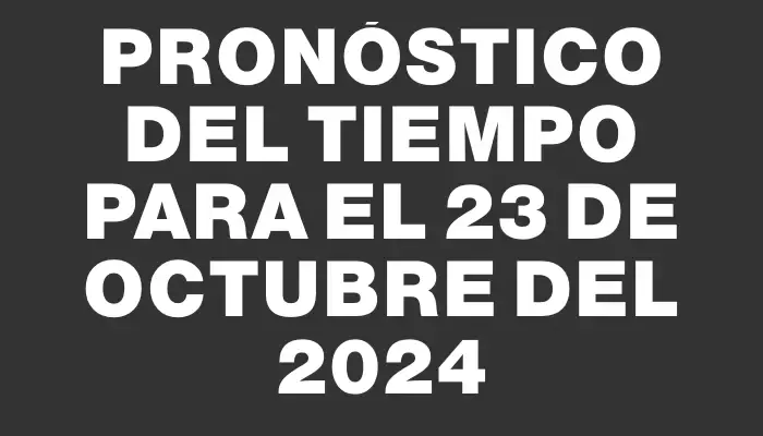 Pronóstico del tiempo para el 23 de octubre del 2024