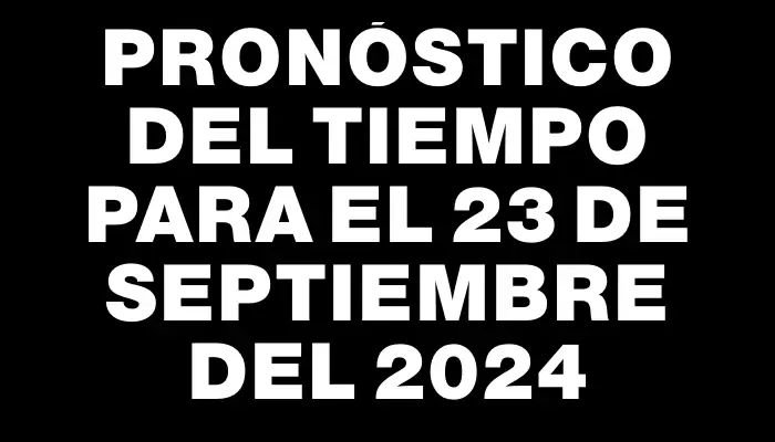 Pronóstico del tiempo para el 23 de septiembre del 2024