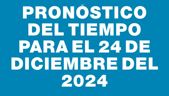 Pronóstico del tiempo para el 24 de diciembre del 2024