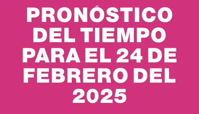 Pronóstico del tiempo para el 24 de febrero del 2025