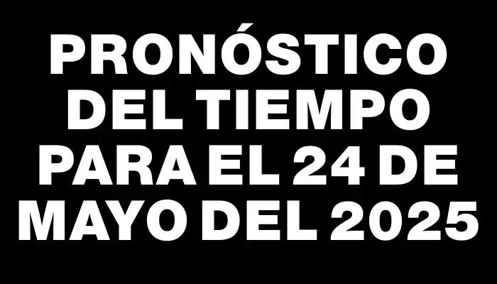 Pronóstico del tiempo para el 24 de mayo del 2025