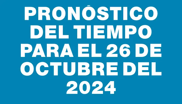 Pronóstico del tiempo para el 26 de octubre del 2024