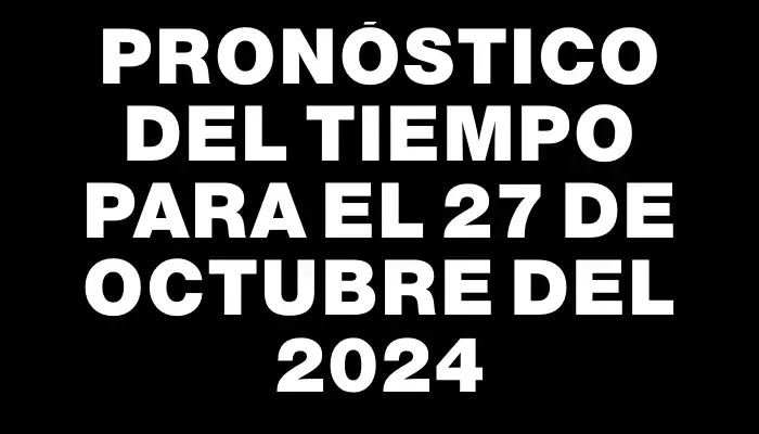 Pronóstico del tiempo para el 27 de octubre del 2024