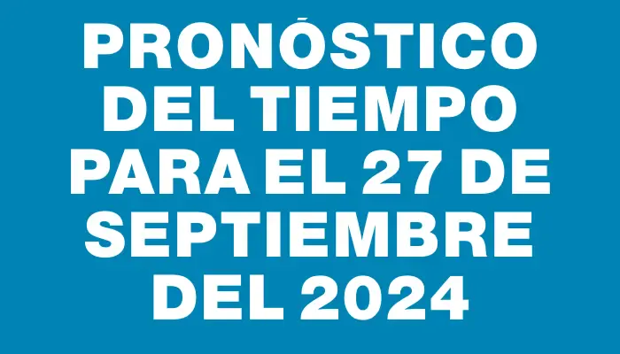 Pronóstico del tiempo para el 27 de septiembre del 2024