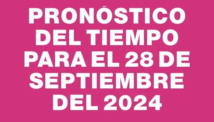 Pronóstico del tiempo para el 28 de septiembre del 2024