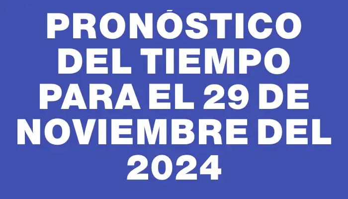 Pronóstico del tiempo para el 29 de noviembre del 2024