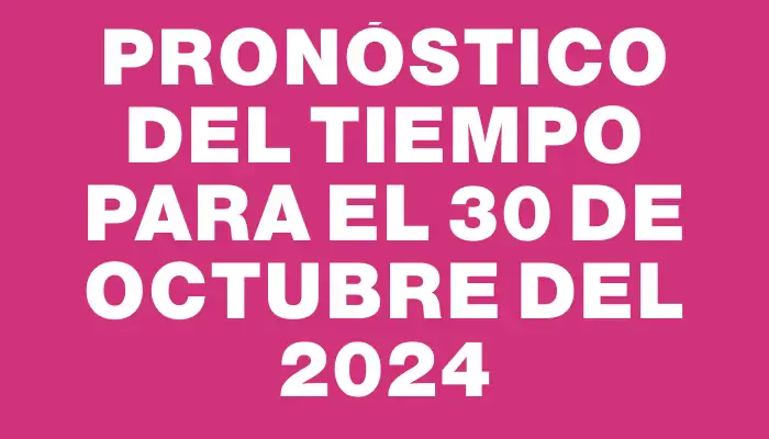 Pronóstico del tiempo para el 30 de octubre del 2024