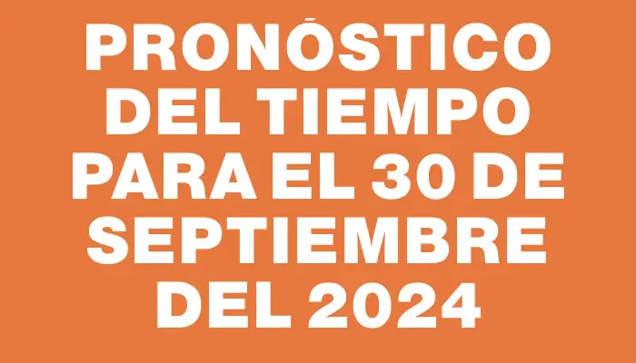 Pronóstico del tiempo para el 30 de septiembre del 2024