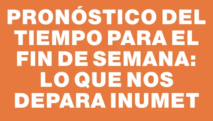 Pronóstico del tiempo para el fin de semana: lo que nos depara Inumet