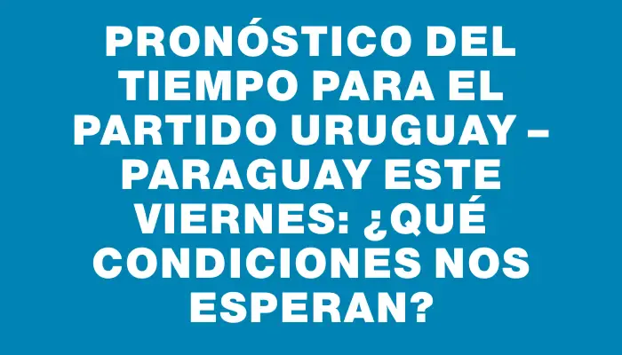 Pronóstico del tiempo para el partido Uruguay – Paraguay este viernes: ¿Qué condiciones nos esperan?