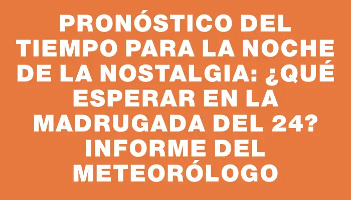 Pronóstico del tiempo para la Noche de la Nostalgia: ¿qué esperar en la madrugada del 24? Informe del Meteorólogo