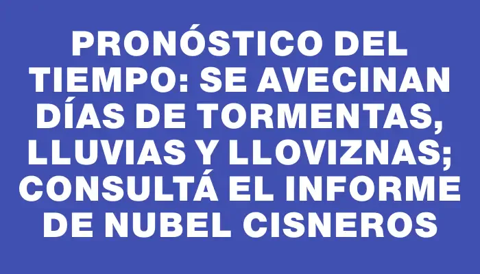 Pronóstico del tiempo: se avecinan días de tormentas, lluvias y lloviznas; consultá el informe de Nubel Cisneros