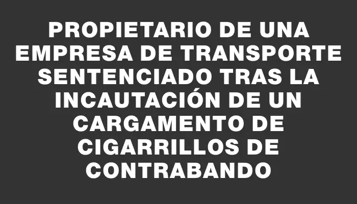 Propietario de una empresa de transporte sentenciado tras la incautación de un cargamento de cigarrillos de contrabando