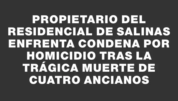 Propietario del residencial de Salinas enfrenta condena por homicidio tras la trágica muerte de cuatro ancianos