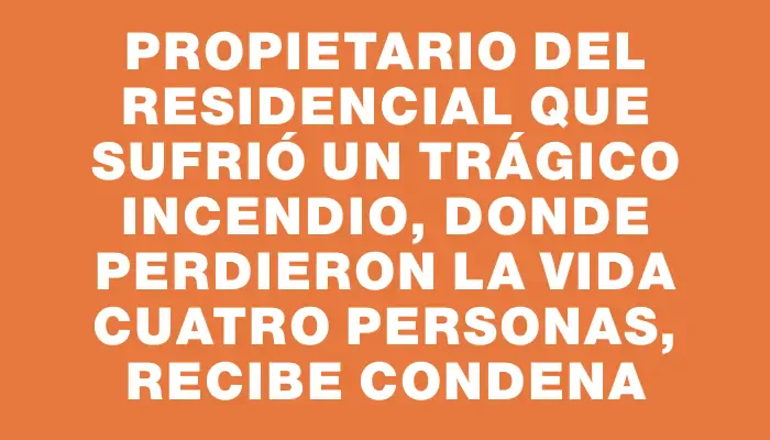 Propietario del residencial que sufrió un trágico incendio, donde perdieron la vida cuatro personas, recibe condena