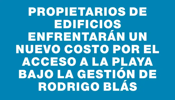 Propietarios de edificios enfrentarán un nuevo costo por el acceso a la playa bajo la gestión de Rodrigo Blás
