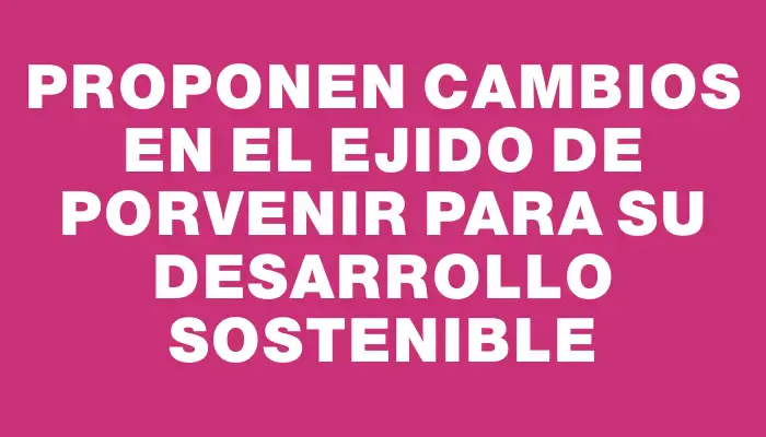 Proponen cambios en el ejido de Porvenir para su desarrollo sostenible
